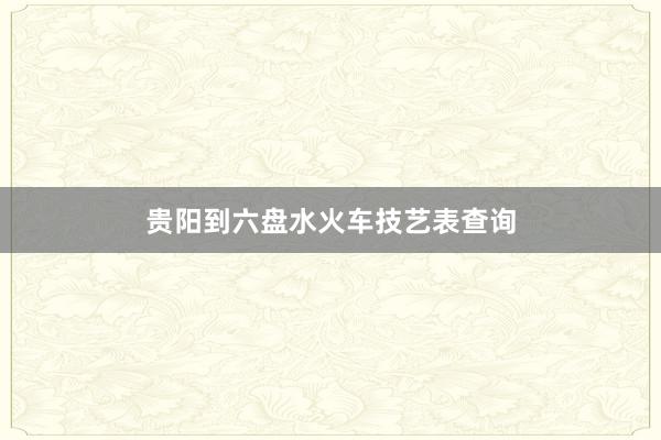 贵阳到六盘水火车技艺表查询